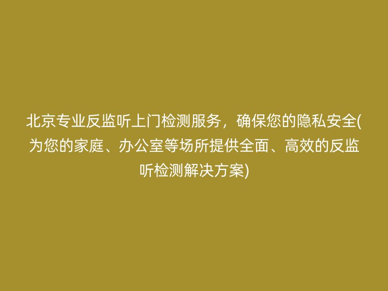 北京专业反监听上门检测服务，确保您的隐私安全(为您的家庭、办公室等场所提供全面、高效的反监听检测解决方案)